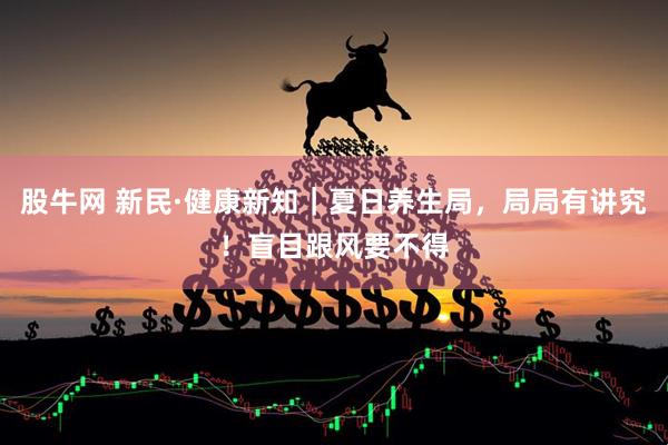 股牛网 新民·健康新知｜夏日养生局，局局有讲究！盲目跟风要不得