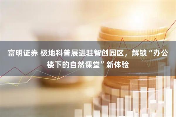 富明证券 极地科普展进驻智创园区，解锁“办公楼下的自然课堂”新体验
