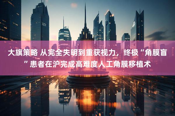 大旗策略 从完全失明到重获视力，终极“角膜盲”患者在沪完成高难度人工角膜移植术