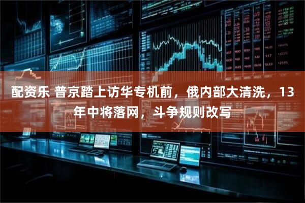 配资乐 普京踏上访华专机前，俄内部大清洗，13年中将落网，斗争规则改写
