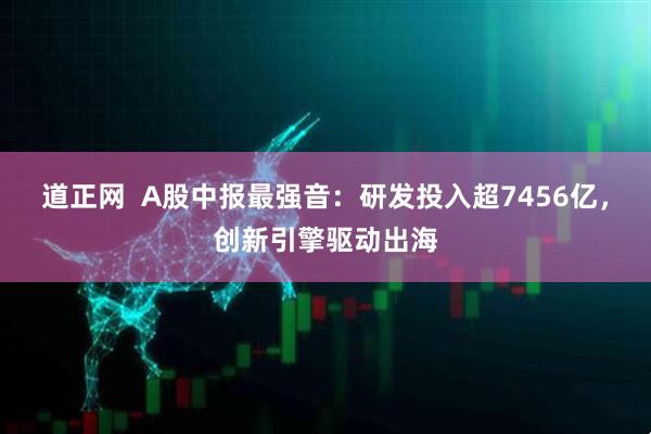 道正网  A股中报最强音：研发投入超7456亿，创新引擎驱动出海