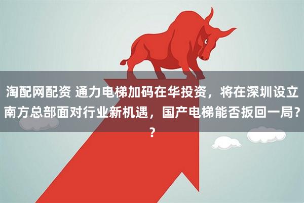 淘配网配资 通力电梯加码在华投资，将在深圳设立南方总部　面对行业新机遇，国产电梯能否扳回一局？