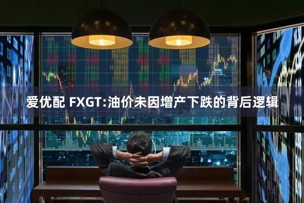 爱优配 FXGT:油价未因增产下跌的背后逻辑