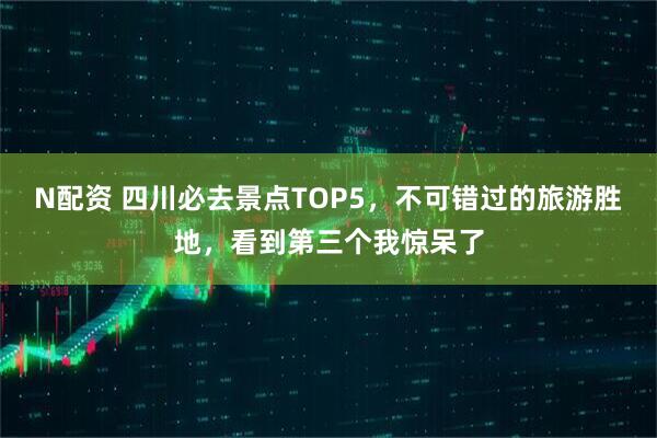 N配资 四川必去景点TOP5，不可错过的旅游胜地，看到第三个我惊呆了