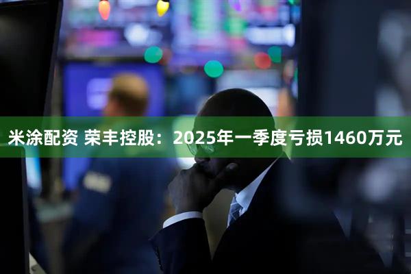 米涂配资 荣丰控股：2025年一季度亏损1460万元