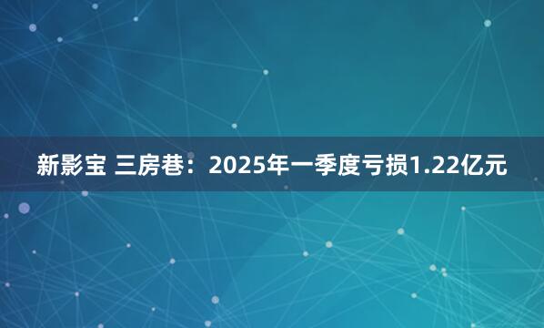 新影宝 三房巷：2025年一季度亏损1.22亿元