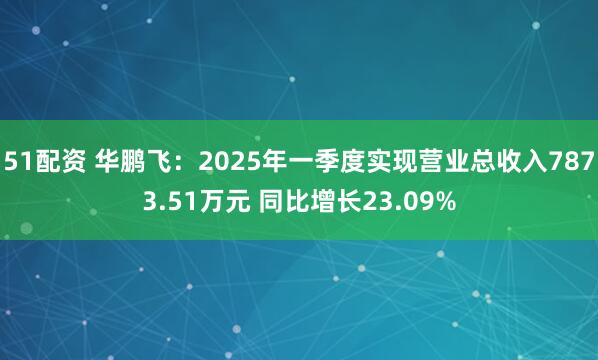 51配资 华鹏飞：2025年一季度实现营业总收入7873.51万元 同比增长23.09%