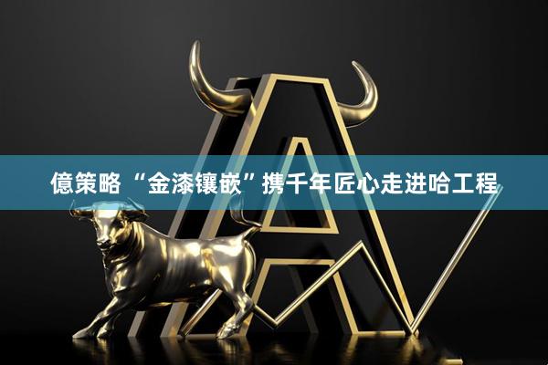 億策略 “金漆镶嵌”携千年匠心走进哈工程