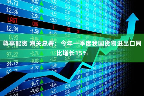 尊享配资 海关总署：今年一季度我国货物进出口同比增长15%