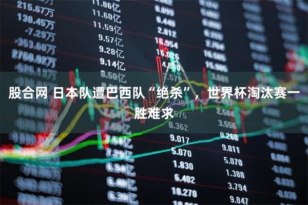 股合网 日本队遭巴西队“绝杀”，世界杯淘汰赛一胜难求