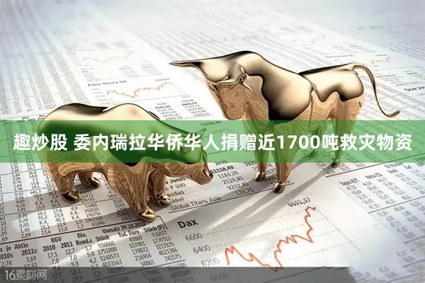 趣炒股 委内瑞拉华侨华人捐赠近1700吨救灾物资